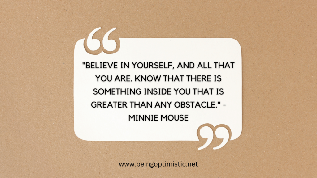 "Believe in yourself, and all that you are. Know that there is something inside you that is greater than any obstacle." - Minnie Mouse