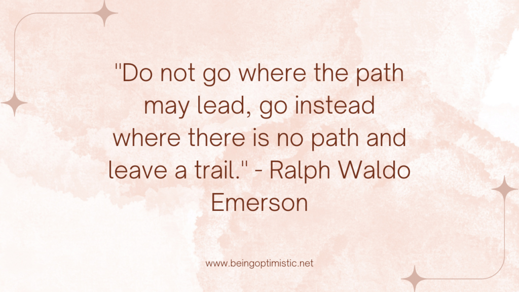 "Do not go where the path may lead, go instead where there is no path and leave a trail." - Ralph Waldo Emerson