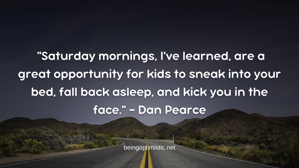 "Saturday mornings, I've learned, are a great opportunity for kids to sneak into your bed, fall back asleep, and kick you in the face." – Dan Pearce